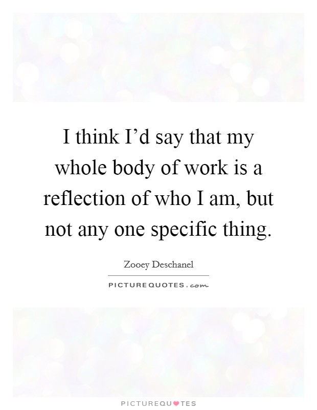 I think I'd say that my whole body of work is a reflection of who I am, but not any one specific thing. Picture Quote #1