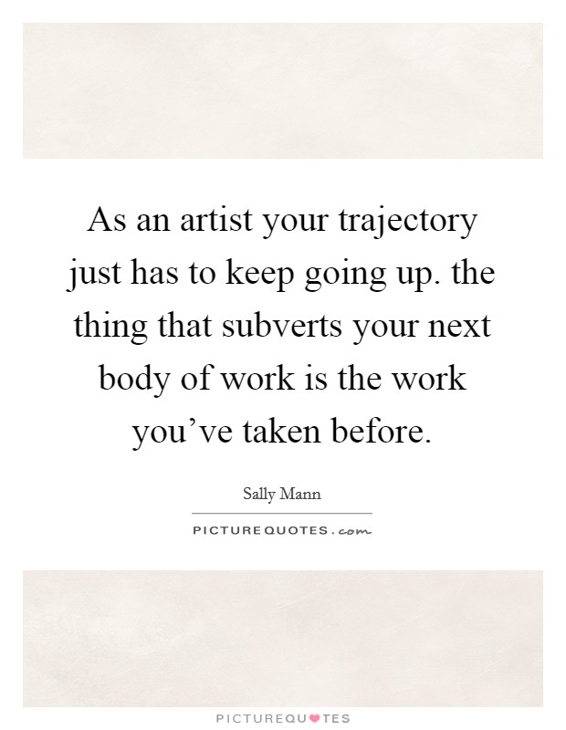 As an artist your trajectory just has to keep going up. the thing that subverts your next body of work is the work you've taken before. Picture Quote #1