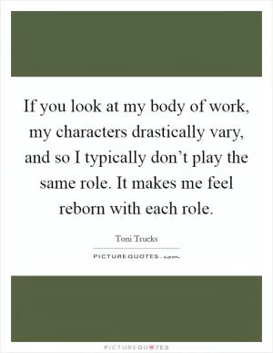 If you look at my body of work, my characters drastically vary, and so I typically don’t play the same role. It makes me feel reborn with each role Picture Quote #1