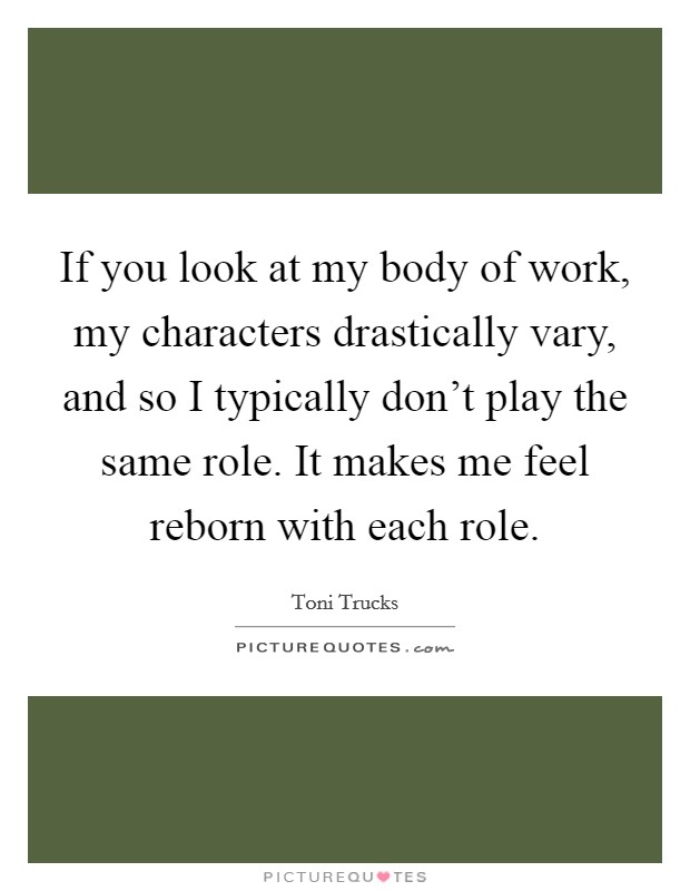 If you look at my body of work, my characters drastically vary, and so I typically don't play the same role. It makes me feel reborn with each role. Picture Quote #1