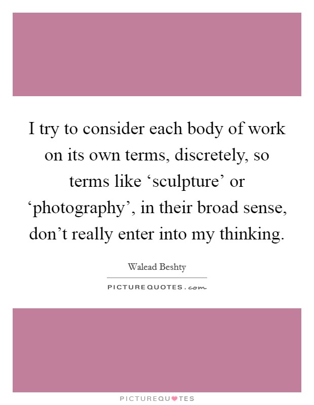 I try to consider each body of work on its own terms, discretely, so terms like ‘sculpture' or ‘photography', in their broad sense, don't really enter into my thinking. Picture Quote #1