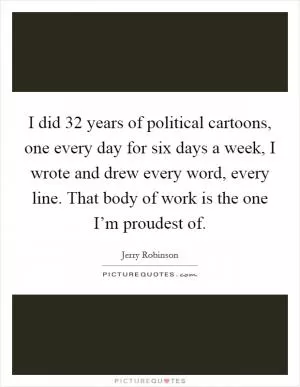I did 32 years of political cartoons, one every day for six days a week, I wrote and drew every word, every line. That body of work is the one I’m proudest of Picture Quote #1