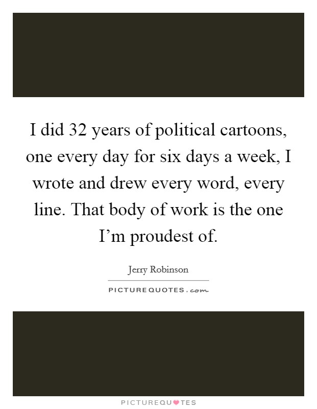 I did 32 years of political cartoons, one every day for six days a week, I wrote and drew every word, every line. That body of work is the one I'm proudest of. Picture Quote #1