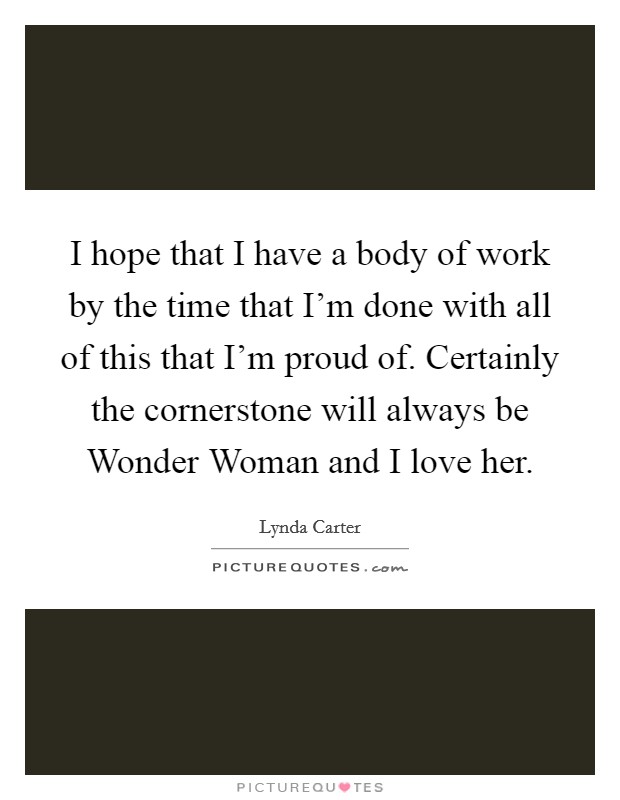 I hope that I have a body of work by the time that I'm done with all of this that I'm proud of. Certainly the cornerstone will always be Wonder Woman and I love her. Picture Quote #1