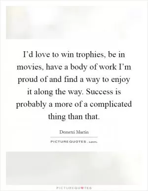 I’d love to win trophies, be in movies, have a body of work I’m proud of and find a way to enjoy it along the way. Success is probably a more of a complicated thing than that Picture Quote #1