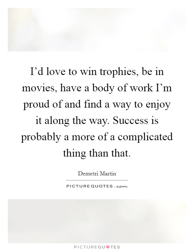 I'd love to win trophies, be in movies, have a body of work I'm proud of and find a way to enjoy it along the way. Success is probably a more of a complicated thing than that. Picture Quote #1