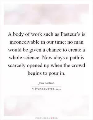 A body of work such as Pasteur’s is inconceivable in our time: no man would be given a chance to create a whole science. Nowadays a path is scarcely opened up when the crowd begins to pour in Picture Quote #1