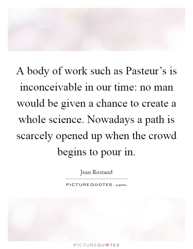 A body of work such as Pasteur's is inconceivable in our time: no man would be given a chance to create a whole science. Nowadays a path is scarcely opened up when the crowd begins to pour in. Picture Quote #1