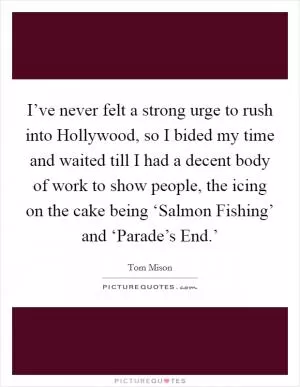 I’ve never felt a strong urge to rush into Hollywood, so I bided my time and waited till I had a decent body of work to show people, the icing on the cake being ‘Salmon Fishing’ and ‘Parade’s End.’ Picture Quote #1