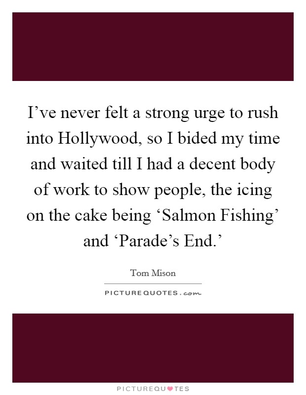 I've never felt a strong urge to rush into Hollywood, so I bided my time and waited till I had a decent body of work to show people, the icing on the cake being ‘Salmon Fishing' and ‘Parade's End.' Picture Quote #1