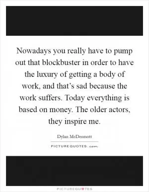 Nowadays you really have to pump out that blockbuster in order to have the luxury of getting a body of work, and that’s sad because the work suffers. Today everything is based on money. The older actors, they inspire me Picture Quote #1