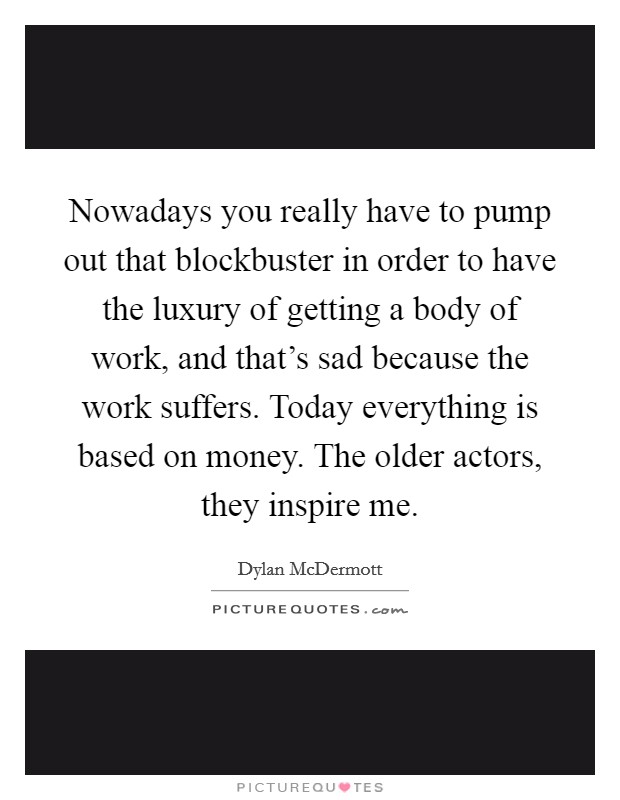 Nowadays you really have to pump out that blockbuster in order to have the luxury of getting a body of work, and that's sad because the work suffers. Today everything is based on money. The older actors, they inspire me. Picture Quote #1