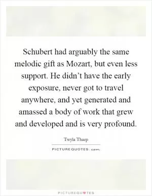 Schubert had arguably the same melodic gift as Mozart, but even less support. He didn’t have the early exposure, never got to travel anywhere, and yet generated and amassed a body of work that grew and developed and is very profound Picture Quote #1