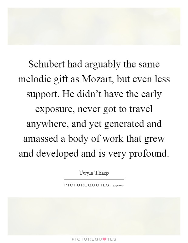 Schubert had arguably the same melodic gift as Mozart, but even less support. He didn't have the early exposure, never got to travel anywhere, and yet generated and amassed a body of work that grew and developed and is very profound. Picture Quote #1