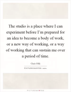The studio is a place where I can experiment before I’m prepared for an idea to become a body of work, or a new way of working, or a way of working that can sustain me over a period of time Picture Quote #1