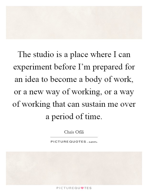 The studio is a place where I can experiment before I'm prepared for an idea to become a body of work, or a new way of working, or a way of working that can sustain me over a period of time. Picture Quote #1