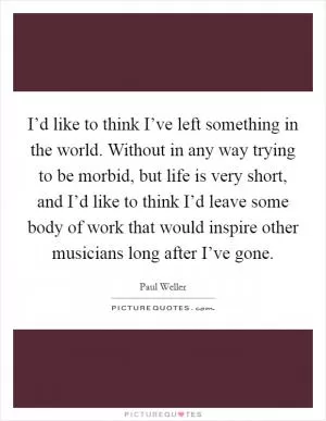 I’d like to think I’ve left something in the world. Without in any way trying to be morbid, but life is very short, and I’d like to think I’d leave some body of work that would inspire other musicians long after I’ve gone Picture Quote #1