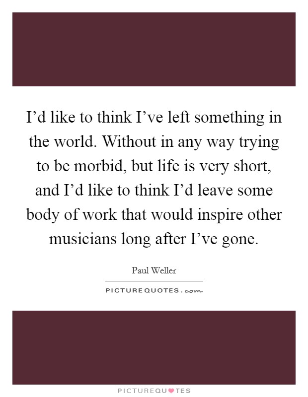 I'd like to think I've left something in the world. Without in any way trying to be morbid, but life is very short, and I'd like to think I'd leave some body of work that would inspire other musicians long after I've gone. Picture Quote #1