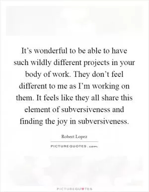 It’s wonderful to be able to have such wildly different projects in your body of work. They don’t feel different to me as I’m working on them. It feels like they all share this element of subversiveness and finding the joy in subversiveness Picture Quote #1