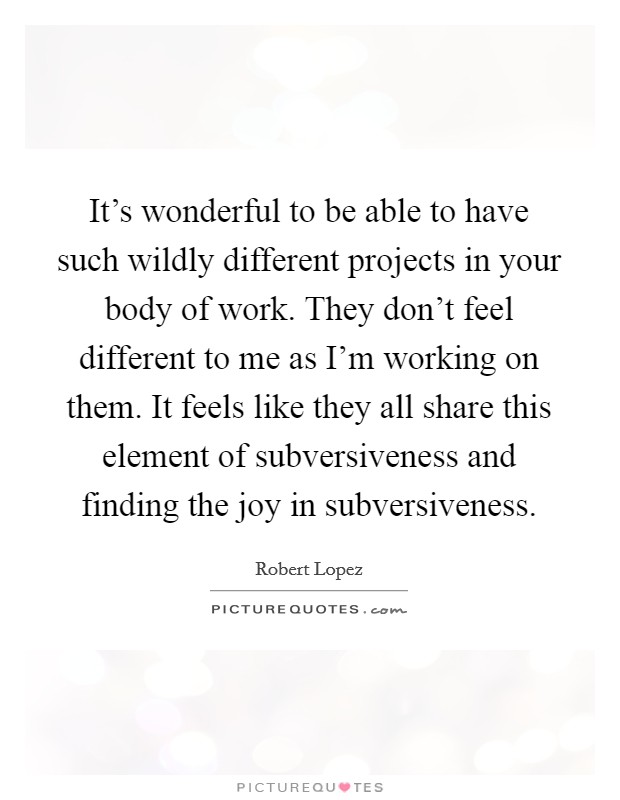 It's wonderful to be able to have such wildly different projects in your body of work. They don't feel different to me as I'm working on them. It feels like they all share this element of subversiveness and finding the joy in subversiveness. Picture Quote #1