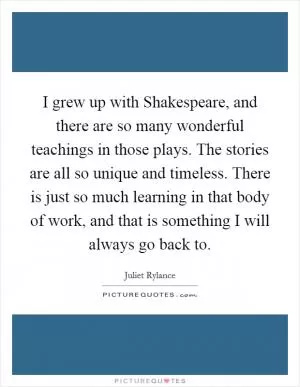I grew up with Shakespeare, and there are so many wonderful teachings in those plays. The stories are all so unique and timeless. There is just so much learning in that body of work, and that is something I will always go back to Picture Quote #1