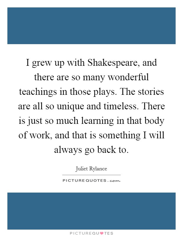 I grew up with Shakespeare, and there are so many wonderful teachings in those plays. The stories are all so unique and timeless. There is just so much learning in that body of work, and that is something I will always go back to. Picture Quote #1