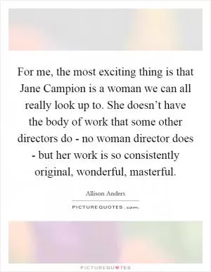 For me, the most exciting thing is that Jane Campion is a woman we can all really look up to. She doesn’t have the body of work that some other directors do - no woman director does - but her work is so consistently original, wonderful, masterful Picture Quote #1