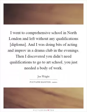 I went to comprehensive school in North London and left without any qualifications [diploma]. And I was doing bits of acting and improv in a drama club in the evenings. Then I discovered you didn’t need qualifications to go to art school, you just needed a body of work Picture Quote #1