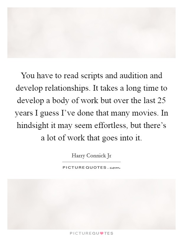 You have to read scripts and audition and develop relationships. It takes a long time to develop a body of work but over the last 25 years I guess I've done that many movies. In hindsight it may seem effortless, but there's a lot of work that goes into it. Picture Quote #1