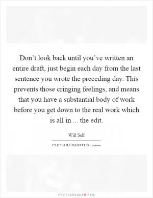 Don’t look back until you’ve written an entire draft, just begin each day from the last sentence you wrote the preceding day. This prevents those cringing feelings, and means that you have a substantial body of work before you get down to the real work which is all in ... the edit Picture Quote #1