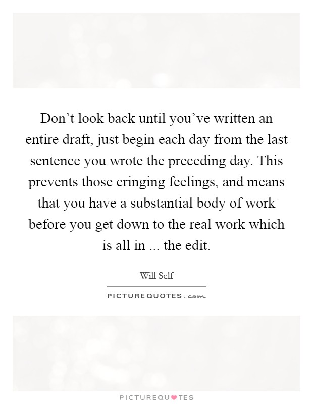 Don't look back until you've written an entire draft, just begin each day from the last sentence you wrote the preceding day. This prevents those cringing feelings, and means that you have a substantial body of work before you get down to the real work which is all in ... the edit. Picture Quote #1