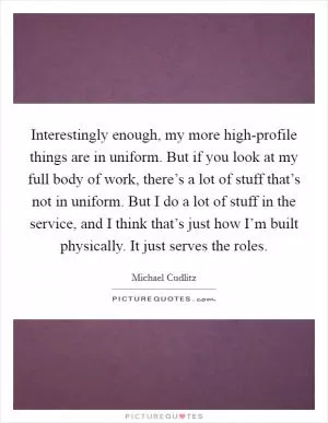 Interestingly enough, my more high-profile things are in uniform. But if you look at my full body of work, there’s a lot of stuff that’s not in uniform. But I do a lot of stuff in the service, and I think that’s just how I’m built physically. It just serves the roles Picture Quote #1