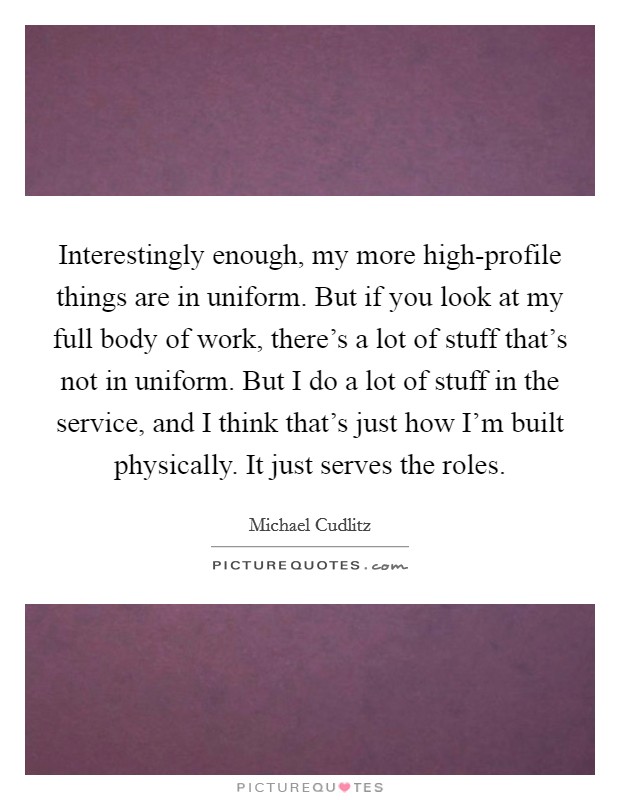 Interestingly enough, my more high-profile things are in uniform. But if you look at my full body of work, there's a lot of stuff that's not in uniform. But I do a lot of stuff in the service, and I think that's just how I'm built physically. It just serves the roles. Picture Quote #1
