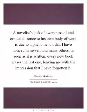 A novelist’s lack of awareness of and critical distance to his own body of work is due to a phenomenon that I have noticed in myself and many others: as soon as it is written, every new book erases the last one, leaving me with the impression that I have forgotten it Picture Quote #1