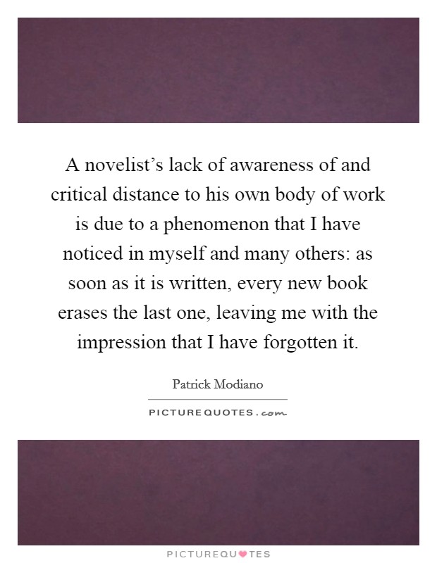A novelist's lack of awareness of and critical distance to his own body of work is due to a phenomenon that I have noticed in myself and many others: as soon as it is written, every new book erases the last one, leaving me with the impression that I have forgotten it. Picture Quote #1