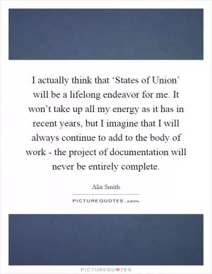 I actually think that ‘States of Union’ will be a lifelong endeavor for me. It won’t take up all my energy as it has in recent years, but I imagine that I will always continue to add to the body of work - the project of documentation will never be entirely complete Picture Quote #1