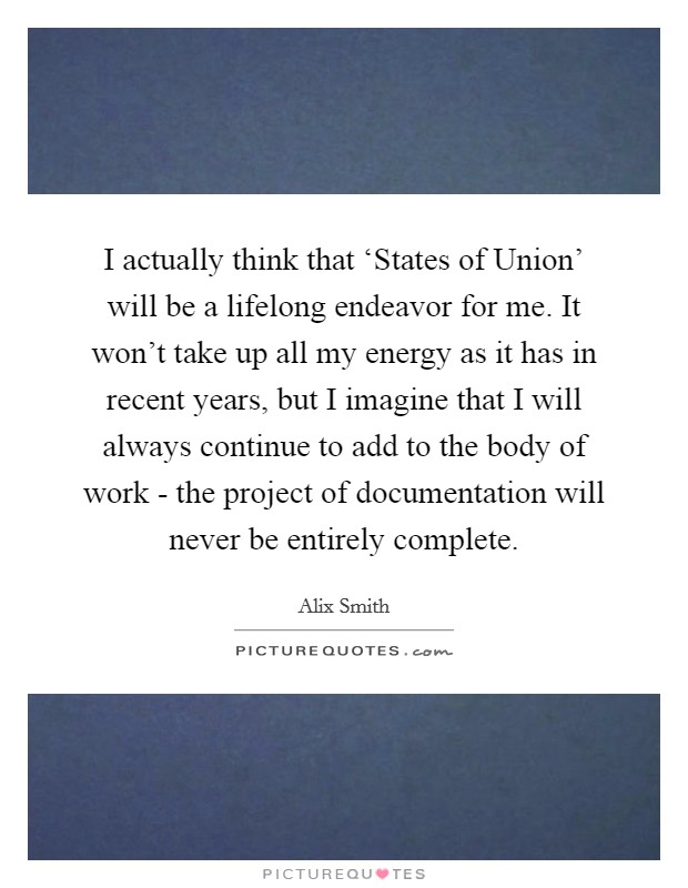 I actually think that ‘States of Union' will be a lifelong endeavor for me. It won't take up all my energy as it has in recent years, but I imagine that I will always continue to add to the body of work - the project of documentation will never be entirely complete. Picture Quote #1