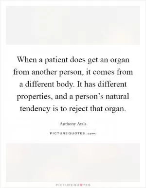 When a patient does get an organ from another person, it comes from a different body. It has different properties, and a person’s natural tendency is to reject that organ Picture Quote #1