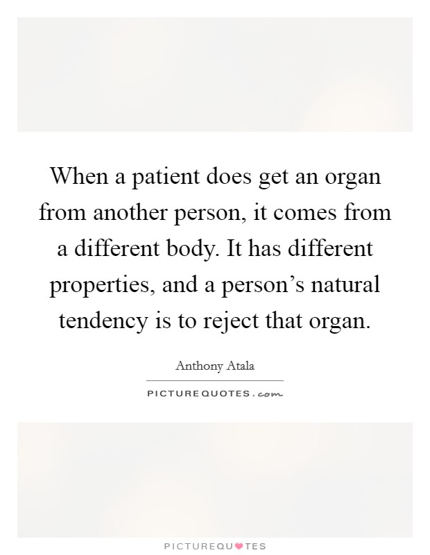When a patient does get an organ from another person, it comes from a different body. It has different properties, and a person's natural tendency is to reject that organ. Picture Quote #1