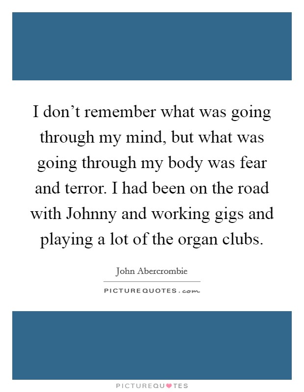 I don't remember what was going through my mind, but what was going through my body was fear and terror. I had been on the road with Johnny and working gigs and playing a lot of the organ clubs. Picture Quote #1