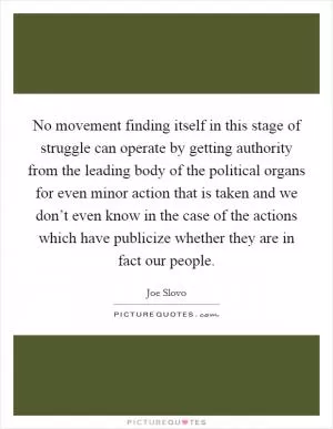 No movement finding itself in this stage of struggle can operate by getting authority from the leading body of the political organs for even minor action that is taken and we don’t even know in the case of the actions which have publicize whether they are in fact our people Picture Quote #1