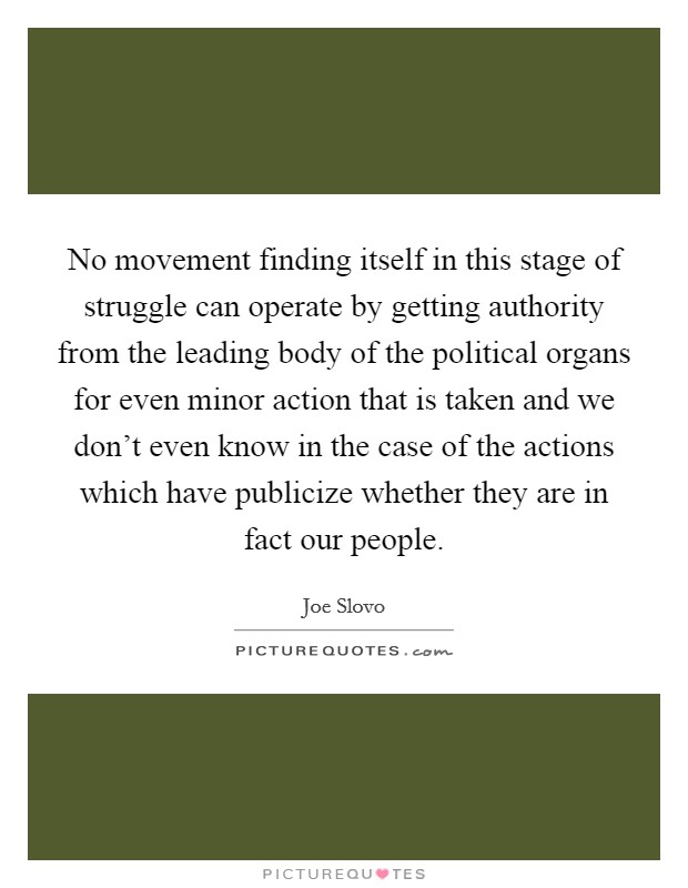 No movement finding itself in this stage of struggle can operate by getting authority from the leading body of the political organs for even minor action that is taken and we don't even know in the case of the actions which have publicize whether they are in fact our people. Picture Quote #1