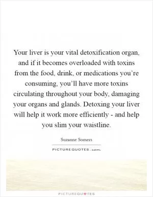 Your liver is your vital detoxification organ, and if it becomes overloaded with toxins from the food, drink, or medications you’re consuming, you’ll have more toxins circulating throughout your body, damaging your organs and glands. Detoxing your liver will help it work more efficiently - and help you slim your waistline Picture Quote #1