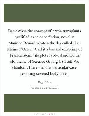 Back when the concept of organ transplants qualified as science fiction, novelist Maurice Renard wrote a thriller called ‘Les Mains d’Orlac.’ Call it a bastard offspring of ‘Frankenstein;’ its plot revolved around the old theme of Science Giving Us Stuff We Shouldn’t Have - in this particular case, restoring severed body parts Picture Quote #1