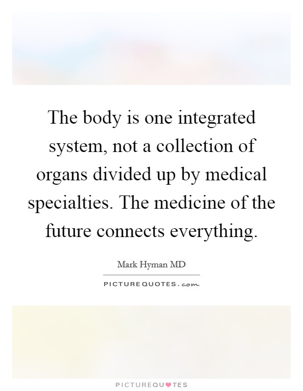 The body is one integrated system, not a collection of organs divided up by medical specialties. The medicine of the future connects everything. Picture Quote #1