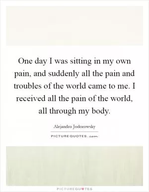 One day I was sitting in my own pain, and suddenly all the pain and troubles of the world came to me. I received all the pain of the world, all through my body Picture Quote #1