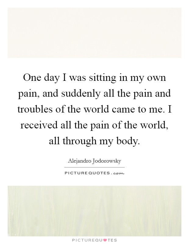 One day I was sitting in my own pain, and suddenly all the pain and troubles of the world came to me. I received all the pain of the world, all through my body. Picture Quote #1
