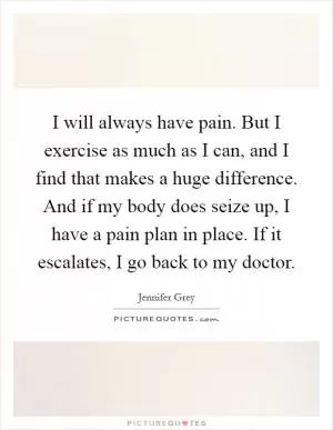 I will always have pain. But I exercise as much as I can, and I find that makes a huge difference. And if my body does seize up, I have a pain plan in place. If it escalates, I go back to my doctor Picture Quote #1