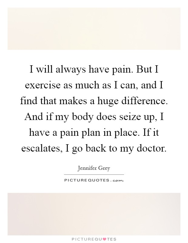 I will always have pain. But I exercise as much as I can, and I find that makes a huge difference. And if my body does seize up, I have a pain plan in place. If it escalates, I go back to my doctor. Picture Quote #1