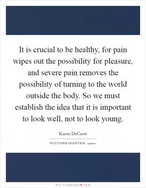 It is crucial to be healthy, for pain wipes out the possibility for pleasure, and severe pain removes the possibility of turning to the world outside the body. So we must establish the idea that it is important to look well, not to look young Picture Quote #1